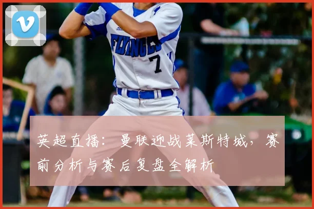 英超直播：曼联迎战莱斯特城，赛前分析与赛后复盘全解析