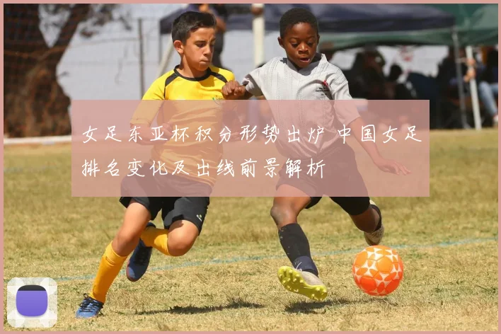 女足东亚杯积分形势出炉 中国女足排名变化及出线前景解析
