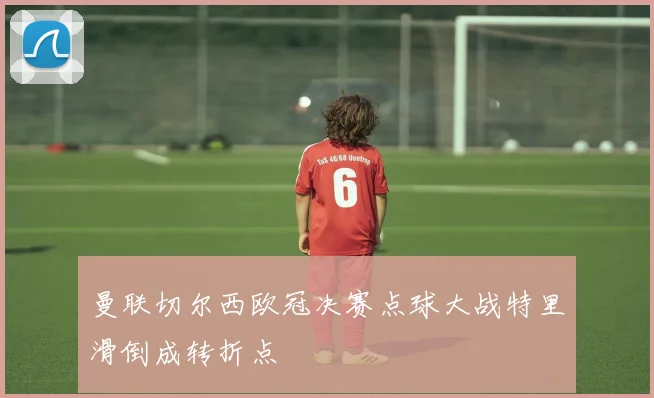 曼联切尔西欧冠决赛点球大战特里滑倒成转折点