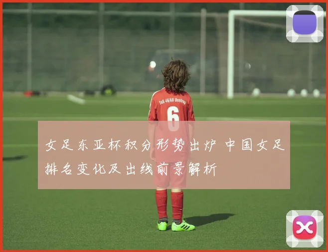 女足东亚杯积分形势出炉 中国女足排名变化及出线前景解析