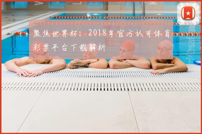 聚焦世界杯：2018年官方认可体育彩票平台下载解析