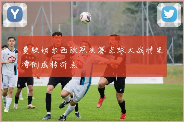 曼联切尔西欧冠决赛点球大战特里滑倒成转折点