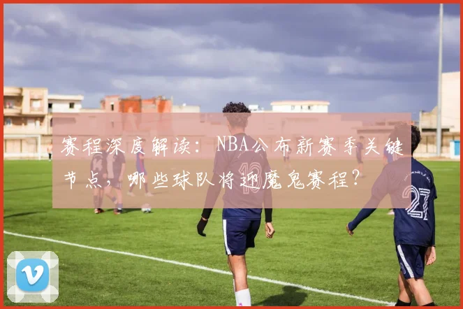 赛程深度解读：NBA公布新赛季关键节点，哪些球队将迎魔鬼赛程？